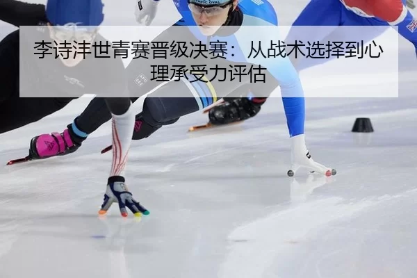 李诗沣世青赛晋级决赛：从战术选择到心理承受力评估