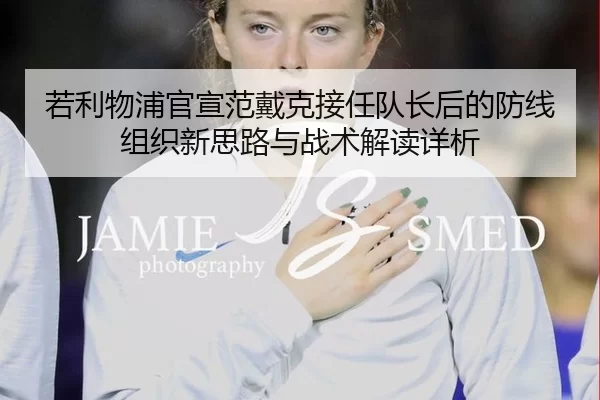 若利物浦官宣范戴克接任队长后的防线组织新思路与战术解读详析